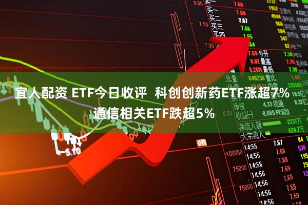宜人配资 ETF今日收评  科创创新药ETF涨超7% 通信相关ETF跌超5%