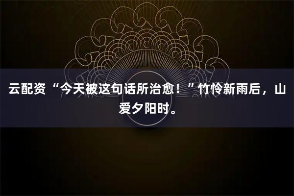 云配资 “今天被这句话所治愈！”竹怜新雨后，山爱夕阳时。