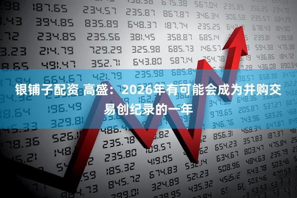 银铺子配资 高盛：2026年有可能会成为并购交易创纪录的一年