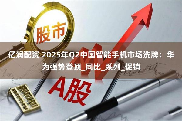 亿润配资 2025年Q2中国智能手机市场洗牌：华为强势登顶_同比_系列_促销