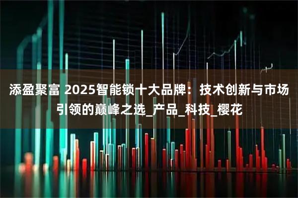 添盈聚富 2025智能锁十大品牌：技术创新与市场引领的巅峰之选_产品_科技_樱花