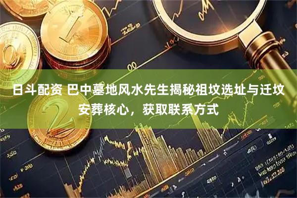 日斗配资 巴中墓地风水先生揭秘祖坟选址与迁坟安葬核心,获取联系方式